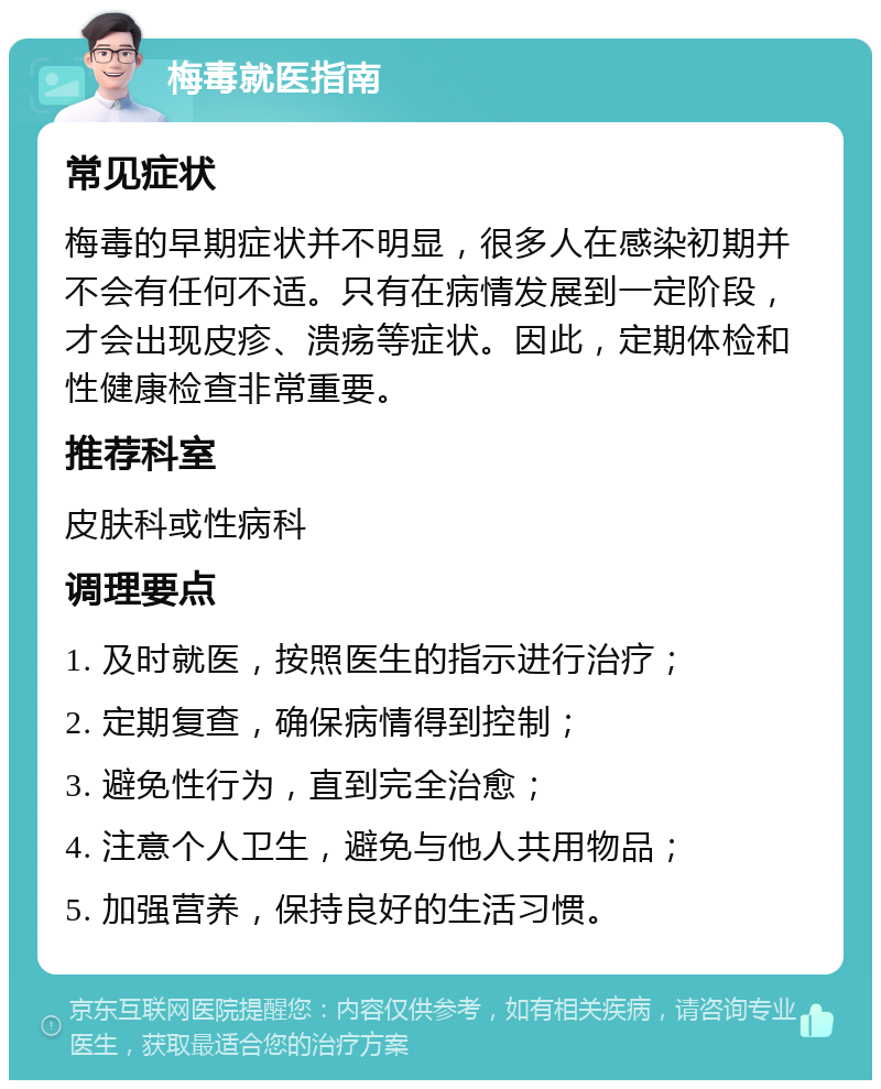 梅毒就医指南 常见症状 梅毒的早期症状并不明显，很多人在感染初期并不会有任何不适。只有在病情发展到一定阶段，才会出现皮疹、溃疡等症状。因此，定期体检和性健康检查非常重要。 推荐科室 皮肤科或性病科 调理要点 1. 及时就医，按照医生的指示进行治疗； 2. 定期复查，确保病情得到控制； 3. 避免性行为，直到完全治愈； 4. 注意个人卫生，避免与他人共用物品； 5. 加强营养，保持良好的生活习惯。