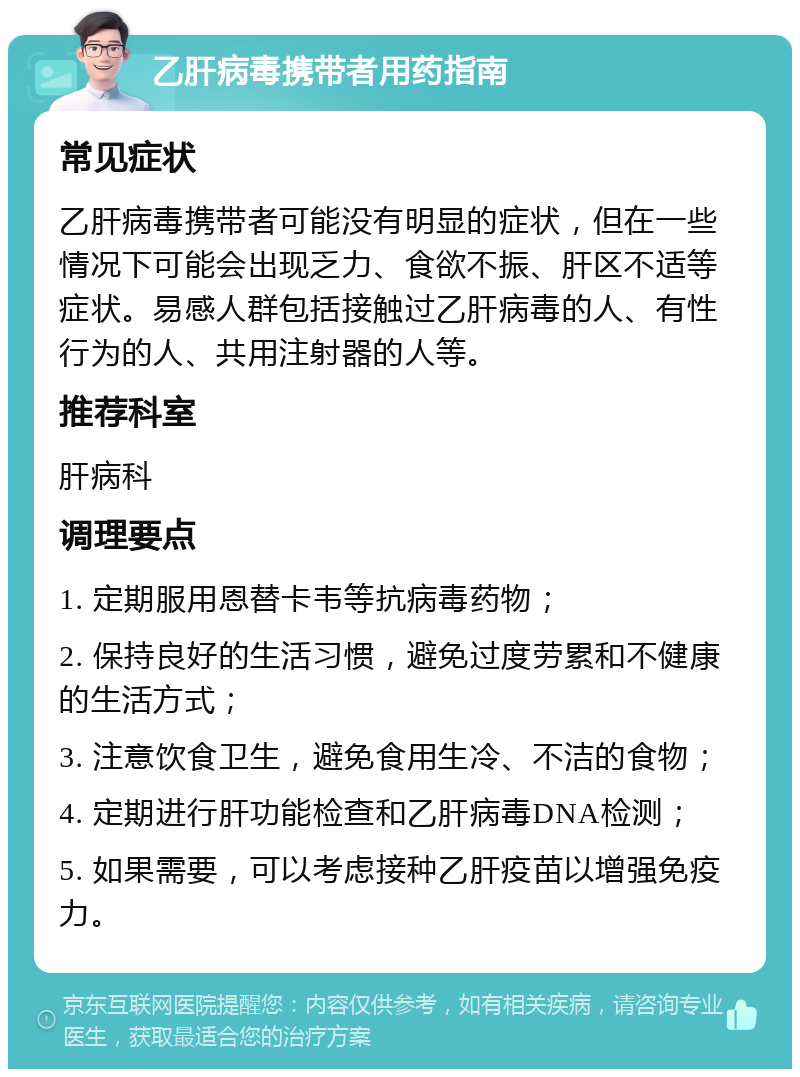 乙肝病毒携带者用药指南 常见症状 乙肝病毒携带者可能没有明显的症状，但在一些情况下可能会出现乏力、食欲不振、肝区不适等症状。易感人群包括接触过乙肝病毒的人、有性行为的人、共用注射器的人等。 推荐科室 肝病科 调理要点 1. 定期服用恩替卡韦等抗病毒药物； 2. 保持良好的生活习惯，避免过度劳累和不健康的生活方式； 3. 注意饮食卫生，避免食用生冷、不洁的食物； 4. 定期进行肝功能检查和乙肝病毒DNA检测； 5. 如果需要，可以考虑接种乙肝疫苗以增强免疫力。