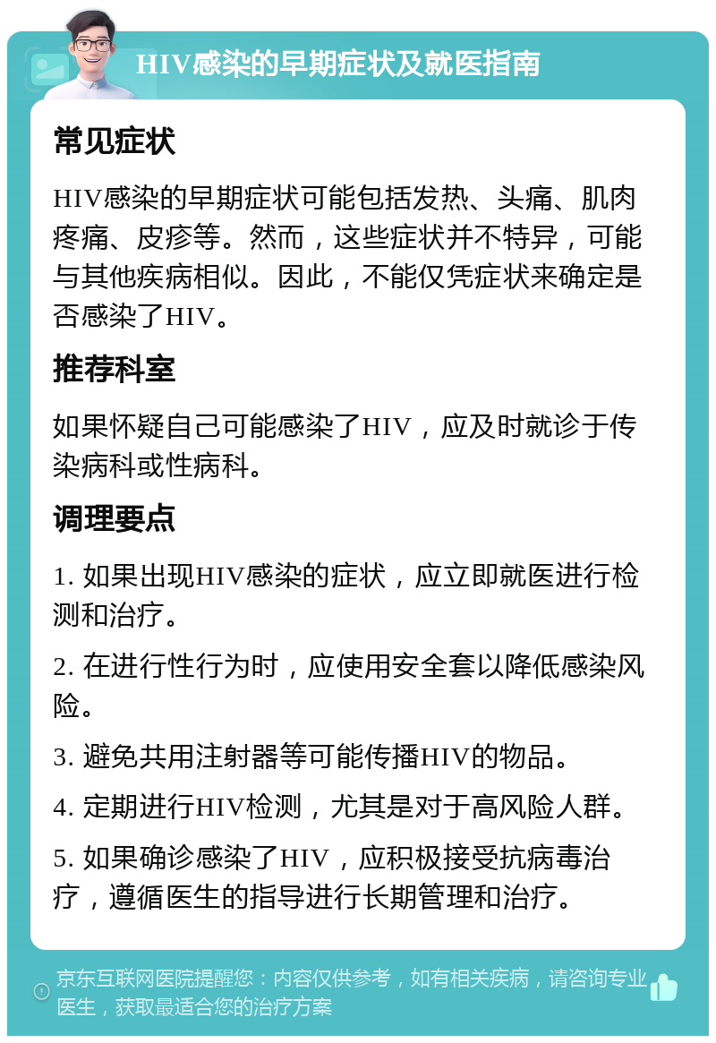 HIV感染的早期症状及就医指南 常见症状 HIV感染的早期症状可能包括发热、头痛、肌肉疼痛、皮疹等。然而，这些症状并不特异，可能与其他疾病相似。因此，不能仅凭症状来确定是否感染了HIV。 推荐科室 如果怀疑自己可能感染了HIV，应及时就诊于传染病科或性病科。 调理要点 1. 如果出现HIV感染的症状，应立即就医进行检测和治疗。 2. 在进行性行为时，应使用安全套以降低感染风险。 3. 避免共用注射器等可能传播HIV的物品。 4. 定期进行HIV检测，尤其是对于高风险人群。 5. 如果确诊感染了HIV，应积极接受抗病毒治疗，遵循医生的指导进行长期管理和治疗。