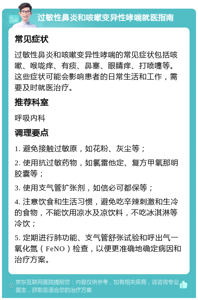 过敏性鼻炎和咳嗽变异性哮喘就医指南 常见症状 过敏性鼻炎和咳嗽变异性哮喘的常见症状包括咳嗽、喉咙痒、有痰、鼻塞、眼睛痒、打喷嚏等。这些症状可能会影响患者的日常生活和工作，需要及时就医治疗。 推荐科室 呼吸内科 调理要点 1. 避免接触过敏原，如花粉、灰尘等； 2. 使用抗过敏药物，如氯雷他定、复方甲氧那明胶囊等； 3. 使用支气管扩张剂，如信必可都保等； 4. 注意饮食和生活习惯，避免吃辛辣刺激和生冷的食物，不能饮用凉水及凉饮料，不吃冰淇淋等冷饮； 5. 定期进行肺功能、支气管舒张试验和呼出气一氧化氮（FeNO）检查，以便更准确地确定病因和治疗方案。