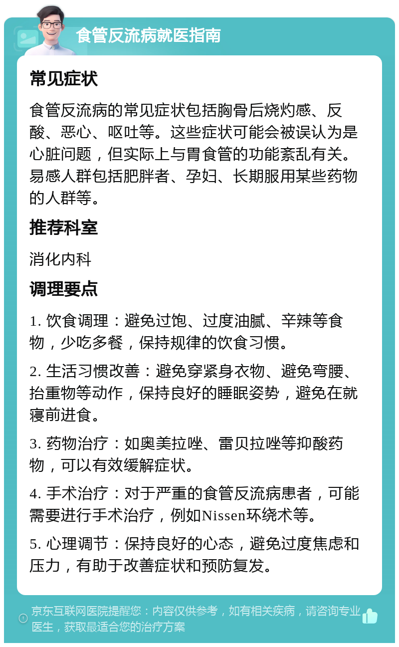 食管反流病就医指南 常见症状 食管反流病的常见症状包括胸骨后烧灼感、反酸、恶心、呕吐等。这些症状可能会被误认为是心脏问题，但实际上与胃食管的功能紊乱有关。易感人群包括肥胖者、孕妇、长期服用某些药物的人群等。 推荐科室 消化内科 调理要点 1. 饮食调理：避免过饱、过度油腻、辛辣等食物，少吃多餐，保持规律的饮食习惯。 2. 生活习惯改善：避免穿紧身衣物、避免弯腰、抬重物等动作，保持良好的睡眠姿势，避免在就寝前进食。 3. 药物治疗：如奥美拉唑、雷贝拉唑等抑酸药物，可以有效缓解症状。 4. 手术治疗：对于严重的食管反流病患者，可能需要进行手术治疗，例如Nissen环绕术等。 5. 心理调节：保持良好的心态，避免过度焦虑和压力，有助于改善症状和预防复发。