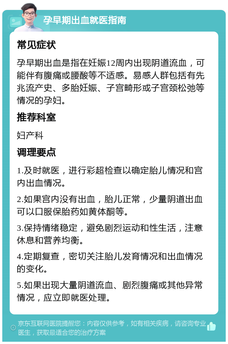 孕早期出血就医指南 常见症状 孕早期出血是指在妊娠12周内出现阴道流血，可能伴有腹痛或腰酸等不适感。易感人群包括有先兆流产史、多胎妊娠、子宫畸形或子宫颈松弛等情况的孕妇。 推荐科室 妇产科 调理要点 1.及时就医，进行彩超检查以确定胎儿情况和宫内出血情况。 2.如果宫内没有出血，胎儿正常，少量阴道出血可以口服保胎药如黄体酮等。 3.保持情绪稳定，避免剧烈运动和性生活，注意休息和营养均衡。 4.定期复查，密切关注胎儿发育情况和出血情况的变化。 5.如果出现大量阴道流血、剧烈腹痛或其他异常情况，应立即就医处理。