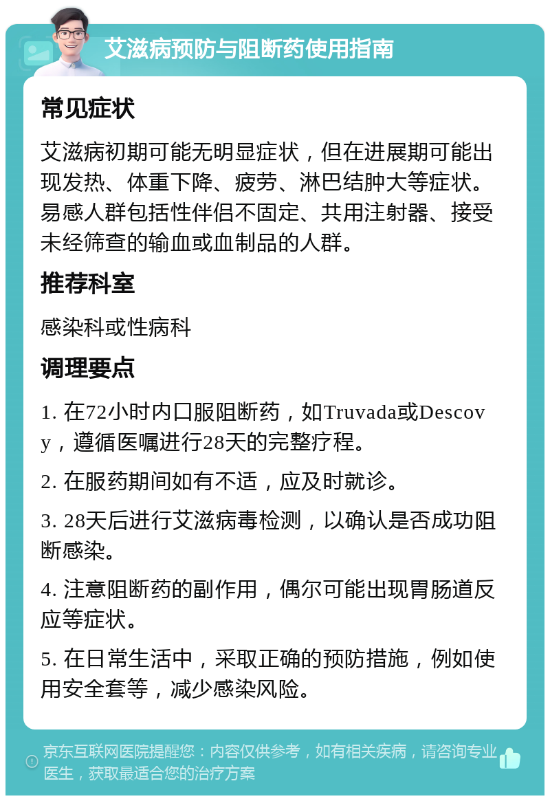 艾滋病预防与阻断药使用指南 常见症状 艾滋病初期可能无明显症状，但在进展期可能出现发热、体重下降、疲劳、淋巴结肿大等症状。易感人群包括性伴侣不固定、共用注射器、接受未经筛查的输血或血制品的人群。 推荐科室 感染科或性病科 调理要点 1. 在72小时内口服阻断药，如Truvada或Descovy，遵循医嘱进行28天的完整疗程。 2. 在服药期间如有不适，应及时就诊。 3. 28天后进行艾滋病毒检测，以确认是否成功阻断感染。 4. 注意阻断药的副作用，偶尔可能出现胃肠道反应等症状。 5. 在日常生活中，采取正确的预防措施，例如使用安全套等，减少感染风险。