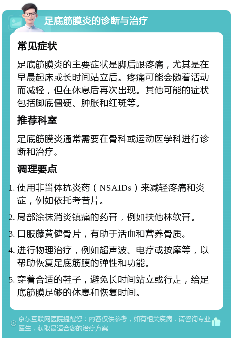 足底筋膜炎的诊断与治疗 常见症状 足底筋膜炎的主要症状是脚后跟疼痛，尤其是在早晨起床或长时间站立后。疼痛可能会随着活动而减轻，但在休息后再次出现。其他可能的症状包括脚底僵硬、肿胀和红斑等。 推荐科室 足底筋膜炎通常需要在骨科或运动医学科进行诊断和治疗。 调理要点 使用非甾体抗炎药（NSAIDs）来减轻疼痛和炎症，例如依托考昔片。 局部涂抹消炎镇痛的药膏，例如扶他林软膏。 口服藤黄健骨片，有助于活血和营养骨质。 进行物理治疗，例如超声波、电疗或按摩等，以帮助恢复足底筋膜的弹性和功能。 穿着合适的鞋子，避免长时间站立或行走，给足底筋膜足够的休息和恢复时间。