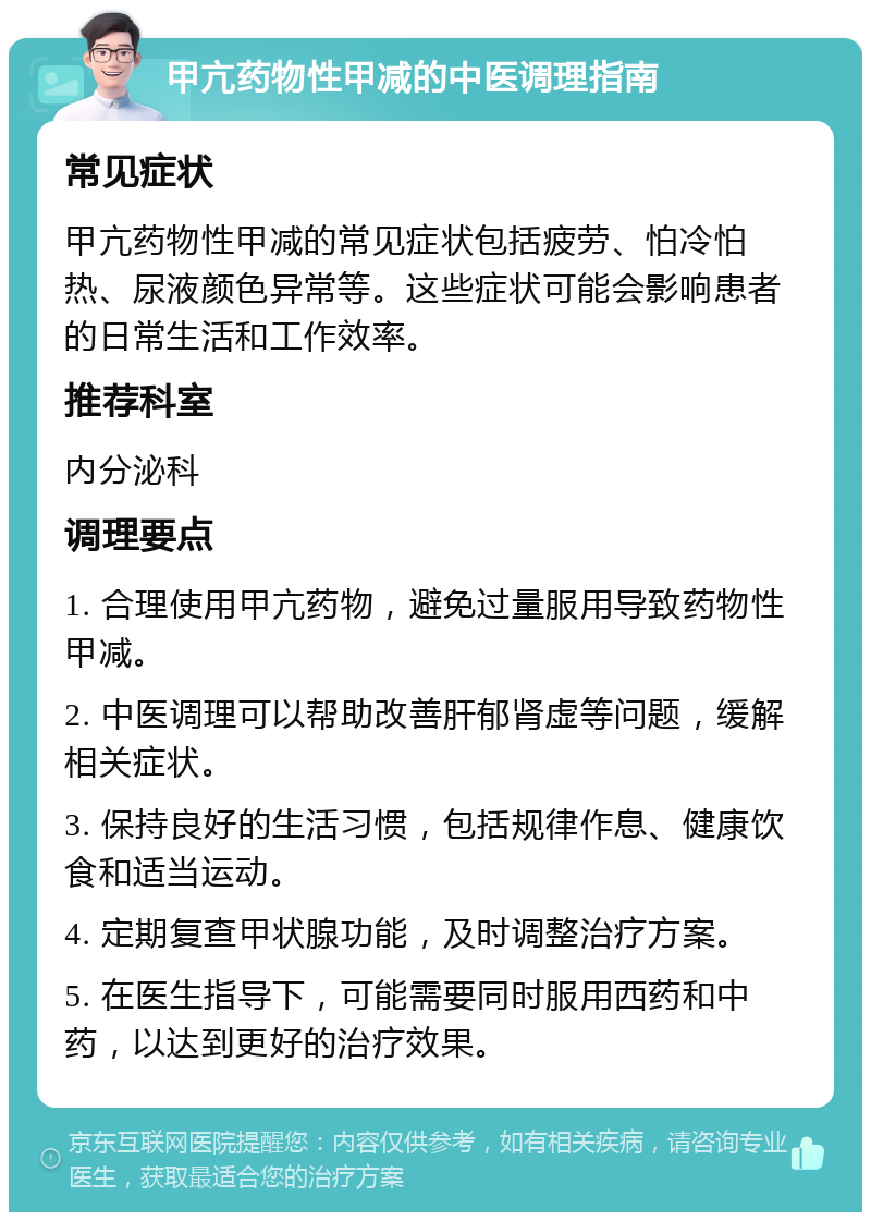 甲亢药物性甲减的中医调理指南 常见症状 甲亢药物性甲减的常见症状包括疲劳、怕冷怕热、尿液颜色异常等。这些症状可能会影响患者的日常生活和工作效率。 推荐科室 内分泌科 调理要点 1. 合理使用甲亢药物，避免过量服用导致药物性甲减。 2. 中医调理可以帮助改善肝郁肾虚等问题，缓解相关症状。 3. 保持良好的生活习惯，包括规律作息、健康饮食和适当运动。 4. 定期复查甲状腺功能，及时调整治疗方案。 5. 在医生指导下，可能需要同时服用西药和中药，以达到更好的治疗效果。