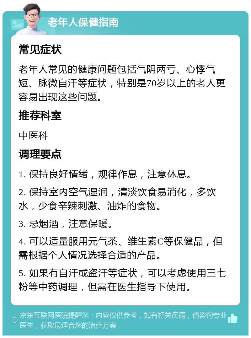 老年人保健指南 常见症状 老年人常见的健康问题包括气阴两亏、心悸气短、脉微自汗等症状，特别是70岁以上的老人更容易出现这些问题。 推荐科室 中医科 调理要点 1. 保持良好情绪，规律作息，注意休息。 2. 保持室内空气湿润，清淡饮食易消化，多饮水，少食辛辣刺激、油炸的食物。 3. 忌烟酒，注意保暖。 4. 可以适量服用元气茶、维生素C等保健品，但需根据个人情况选择合适的产品。 5. 如果有自汗或盗汗等症状，可以考虑使用三七粉等中药调理，但需在医生指导下使用。