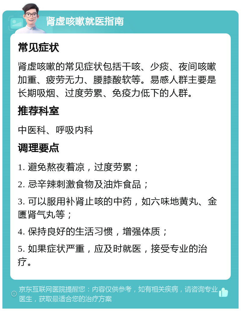 肾虚咳嗽就医指南 常见症状 肾虚咳嗽的常见症状包括干咳、少痰、夜间咳嗽加重、疲劳无力、腰膝酸软等。易感人群主要是长期吸烟、过度劳累、免疫力低下的人群。 推荐科室 中医科、呼吸内科 调理要点 1. 避免熬夜着凉，过度劳累； 2. 忌辛辣刺激食物及油炸食品； 3. 可以服用补肾止咳的中药，如六味地黄丸、金匮肾气丸等； 4. 保持良好的生活习惯，增强体质； 5. 如果症状严重，应及时就医，接受专业的治疗。