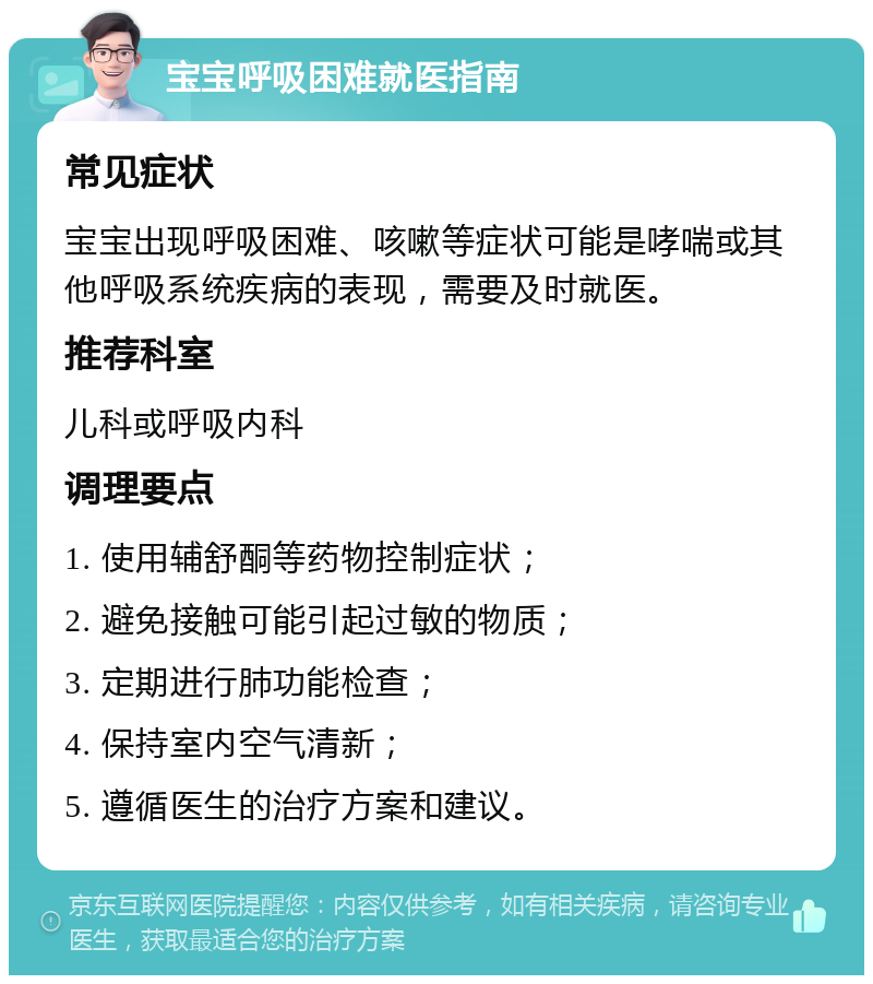 宝宝呼吸困难就医指南 常见症状 宝宝出现呼吸困难、咳嗽等症状可能是哮喘或其他呼吸系统疾病的表现，需要及时就医。 推荐科室 儿科或呼吸内科 调理要点 1. 使用辅舒酮等药物控制症状； 2. 避免接触可能引起过敏的物质； 3. 定期进行肺功能检查； 4. 保持室内空气清新； 5. 遵循医生的治疗方案和建议。