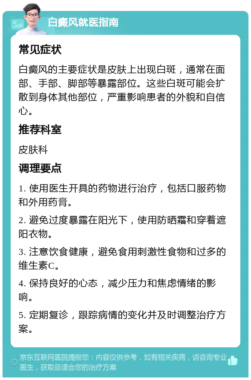 白癜风就医指南 常见症状 白癜风的主要症状是皮肤上出现白斑，通常在面部、手部、脚部等暴露部位。这些白斑可能会扩散到身体其他部位，严重影响患者的外貌和自信心。 推荐科室 皮肤科 调理要点 1. 使用医生开具的药物进行治疗，包括口服药物和外用药膏。 2. 避免过度暴露在阳光下，使用防晒霜和穿着遮阳衣物。 3. 注意饮食健康，避免食用刺激性食物和过多的维生素C。 4. 保持良好的心态，减少压力和焦虑情绪的影响。 5. 定期复诊，跟踪病情的变化并及时调整治疗方案。