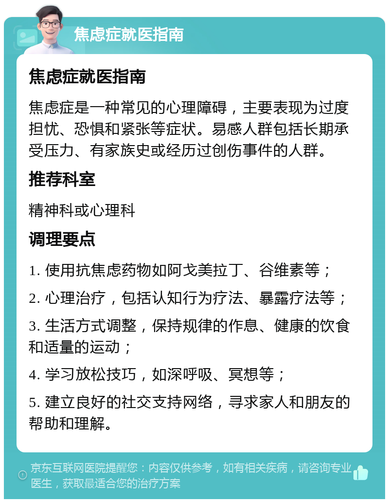 焦虑症就医指南 焦虑症就医指南 焦虑症是一种常见的心理障碍，主要表现为过度担忧、恐惧和紧张等症状。易感人群包括长期承受压力、有家族史或经历过创伤事件的人群。 推荐科室 精神科或心理科 调理要点 1. 使用抗焦虑药物如阿戈美拉丁、谷维素等； 2. 心理治疗，包括认知行为疗法、暴露疗法等； 3. 生活方式调整，保持规律的作息、健康的饮食和适量的运动； 4. 学习放松技巧，如深呼吸、冥想等； 5. 建立良好的社交支持网络，寻求家人和朋友的帮助和理解。