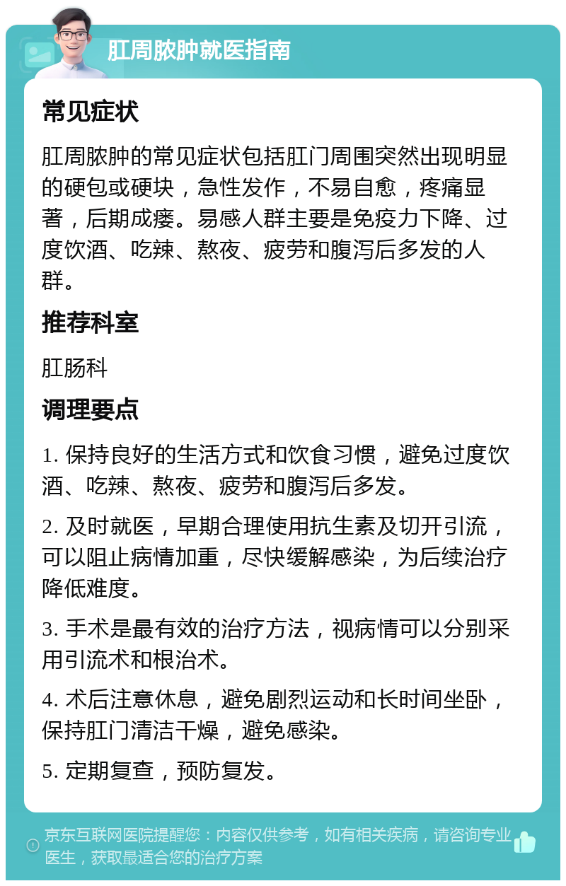 肛周脓肿就医指南 常见症状 肛周脓肿的常见症状包括肛门周围突然出现明显的硬包或硬块，急性发作，不易自愈，疼痛显著，后期成瘘。易感人群主要是免疫力下降、过度饮酒、吃辣、熬夜、疲劳和腹泻后多发的人群。 推荐科室 肛肠科 调理要点 1. 保持良好的生活方式和饮食习惯，避免过度饮酒、吃辣、熬夜、疲劳和腹泻后多发。 2. 及时就医，早期合理使用抗生素及切开引流，可以阻止病情加重，尽快缓解感染，为后续治疗降低难度。 3. 手术是最有效的治疗方法，视病情可以分别采用引流术和根治术。 4. 术后注意休息，避免剧烈运动和长时间坐卧，保持肛门清洁干燥，避免感染。 5. 定期复查，预防复发。