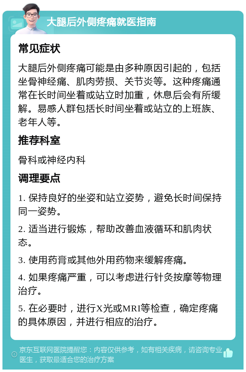 大腿后外侧疼痛就医指南 常见症状 大腿后外侧疼痛可能是由多种原因引起的，包括坐骨神经痛、肌肉劳损、关节炎等。这种疼痛通常在长时间坐着或站立时加重，休息后会有所缓解。易感人群包括长时间坐着或站立的上班族、老年人等。 推荐科室 骨科或神经内科 调理要点 1. 保持良好的坐姿和站立姿势，避免长时间保持同一姿势。 2. 适当进行锻炼，帮助改善血液循环和肌肉状态。 3. 使用药膏或其他外用药物来缓解疼痛。 4. 如果疼痛严重，可以考虑进行针灸按摩等物理治疗。 5. 在必要时，进行X光或MRI等检查，确定疼痛的具体原因，并进行相应的治疗。