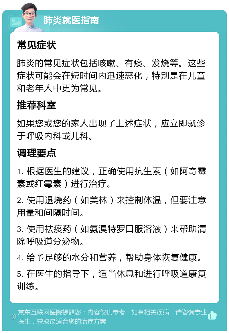 肺炎就医指南 常见症状 肺炎的常见症状包括咳嗽、有痰、发烧等。这些症状可能会在短时间内迅速恶化，特别是在儿童和老年人中更为常见。 推荐科室 如果您或您的家人出现了上述症状，应立即就诊于呼吸内科或儿科。 调理要点 1. 根据医生的建议，正确使用抗生素（如阿奇霉素或红霉素）进行治疗。 2. 使用退烧药（如美林）来控制体温，但要注意用量和间隔时间。 3. 使用祛痰药（如氨溴特罗口服溶液）来帮助清除呼吸道分泌物。 4. 给予足够的水分和营养，帮助身体恢复健康。 5. 在医生的指导下，适当休息和进行呼吸道康复训练。