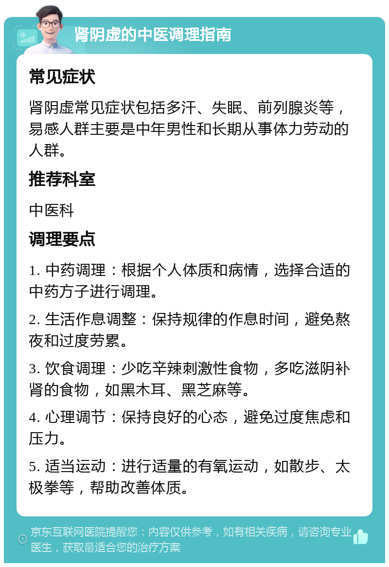 肾阴虚的中医调理指南 常见症状 肾阴虚常见症状包括多汗、失眠、前列腺炎等，易感人群主要是中年男性和长期从事体力劳动的人群。 推荐科室 中医科 调理要点 1. 中药调理：根据个人体质和病情，选择合适的中药方子进行调理。 2. 生活作息调整：保持规律的作息时间，避免熬夜和过度劳累。 3. 饮食调理：少吃辛辣刺激性食物，多吃滋阴补肾的食物，如黑木耳、黑芝麻等。 4. 心理调节：保持良好的心态，避免过度焦虑和压力。 5. 适当运动：进行适量的有氧运动，如散步、太极拳等，帮助改善体质。