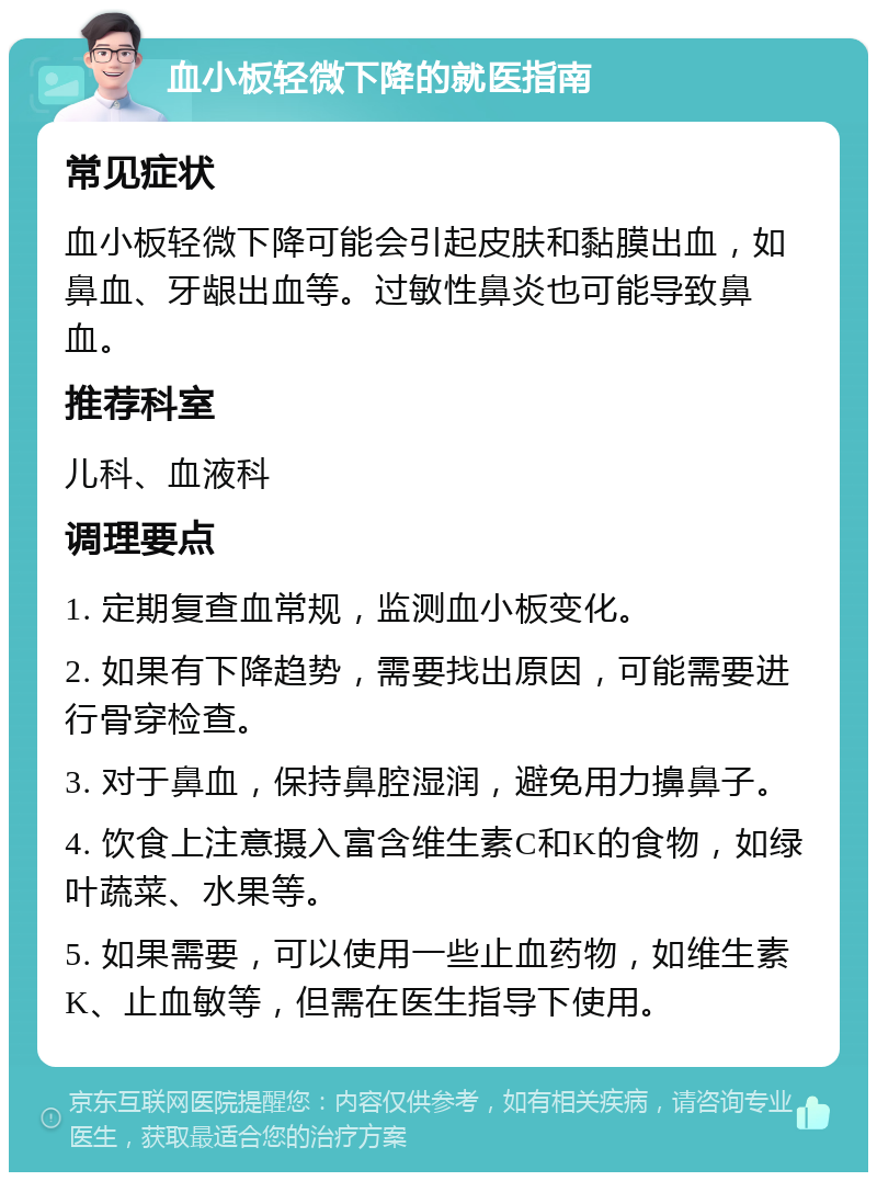 血小板轻微下降的就医指南 常见症状 血小板轻微下降可能会引起皮肤和黏膜出血，如鼻血、牙龈出血等。过敏性鼻炎也可能导致鼻血。 推荐科室 儿科、血液科 调理要点 1. 定期复查血常规，监测血小板变化。 2. 如果有下降趋势，需要找出原因，可能需要进行骨穿检查。 3. 对于鼻血，保持鼻腔湿润，避免用力擤鼻子。 4. 饮食上注意摄入富含维生素C和K的食物，如绿叶蔬菜、水果等。 5. 如果需要，可以使用一些止血药物，如维生素K、止血敏等，但需在医生指导下使用。