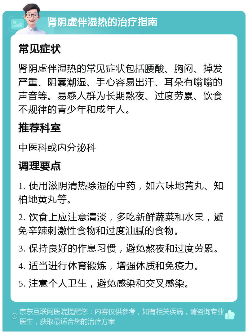 肾阴虚伴湿热的治疗指南 常见症状 肾阴虚伴湿热的常见症状包括腰酸、胸闷、掉发严重、阴囊潮湿、手心容易出汗、耳朵有嗡嗡的声音等。易感人群为长期熬夜、过度劳累、饮食不规律的青少年和成年人。 推荐科室 中医科或内分泌科 调理要点 1. 使用滋阴清热除湿的中药，如六味地黄丸、知柏地黄丸等。 2. 饮食上应注意清淡，多吃新鲜蔬菜和水果，避免辛辣刺激性食物和过度油腻的食物。 3. 保持良好的作息习惯，避免熬夜和过度劳累。 4. 适当进行体育锻炼，增强体质和免疫力。 5. 注意个人卫生，避免感染和交叉感染。