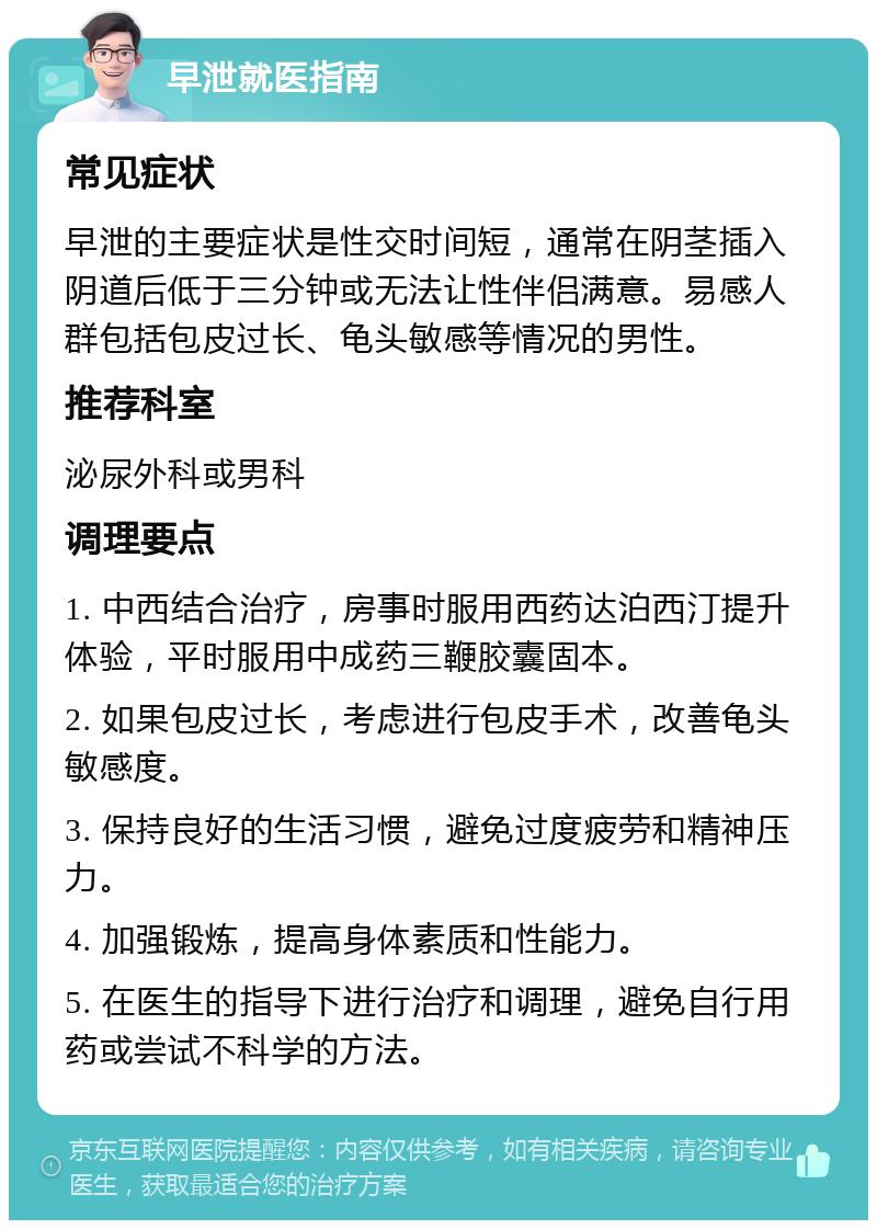 早泄就医指南 常见症状 早泄的主要症状是性交时间短，通常在阴茎插入阴道后低于三分钟或无法让性伴侣满意。易感人群包括包皮过长、龟头敏感等情况的男性。 推荐科室 泌尿外科或男科 调理要点 1. 中西结合治疗，房事时服用西药达泊西汀提升体验，平时服用中成药三鞭胶囊固本。 2. 如果包皮过长，考虑进行包皮手术，改善龟头敏感度。 3. 保持良好的生活习惯，避免过度疲劳和精神压力。 4. 加强锻炼，提高身体素质和性能力。 5. 在医生的指导下进行治疗和调理，避免自行用药或尝试不科学的方法。