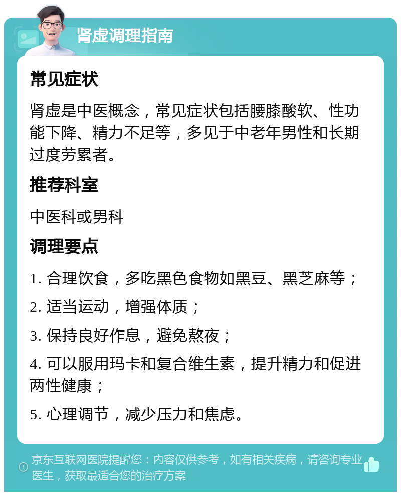 肾虚调理指南 常见症状 肾虚是中医概念，常见症状包括腰膝酸软、性功能下降、精力不足等，多见于中老年男性和长期过度劳累者。 推荐科室 中医科或男科 调理要点 1. 合理饮食，多吃黑色食物如黑豆、黑芝麻等； 2. 适当运动，增强体质； 3. 保持良好作息，避免熬夜； 4. 可以服用玛卡和复合维生素，提升精力和促进两性健康； 5. 心理调节，减少压力和焦虑。