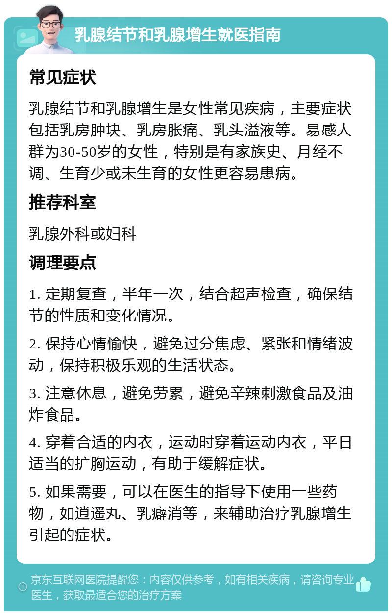 乳腺结节和乳腺增生就医指南 常见症状 乳腺结节和乳腺增生是女性常见疾病，主要症状包括乳房肿块、乳房胀痛、乳头溢液等。易感人群为30-50岁的女性，特别是有家族史、月经不调、生育少或未生育的女性更容易患病。 推荐科室 乳腺外科或妇科 调理要点 1. 定期复查，半年一次，结合超声检查，确保结节的性质和变化情况。 2. 保持心情愉快，避免过分焦虑、紧张和情绪波动，保持积极乐观的生活状态。 3. 注意休息，避免劳累，避免辛辣刺激食品及油炸食品。 4. 穿着合适的内衣，运动时穿着运动内衣，平日适当的扩胸运动，有助于缓解症状。 5. 如果需要，可以在医生的指导下使用一些药物，如逍遥丸、乳癖消等，来辅助治疗乳腺增生引起的症状。