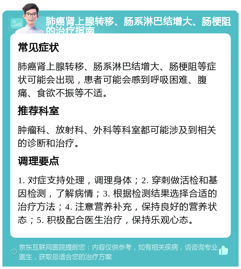 肺癌肾上腺转移、肠系淋巴结增大、肠梗阻的治疗指南 常见症状 肺癌肾上腺转移、肠系淋巴结增大、肠梗阻等症状可能会出现，患者可能会感到呼吸困难、腹痛、食欲不振等不适。 推荐科室 肿瘤科、放射科、外科等科室都可能涉及到相关的诊断和治疗。 调理要点 1. 对症支持处理，调理身体；2. 穿刺做活检和基因检测，了解病情；3. 根据检测结果选择合适的治疗方法；4. 注意营养补充，保持良好的营养状态；5. 积极配合医生治疗，保持乐观心态。