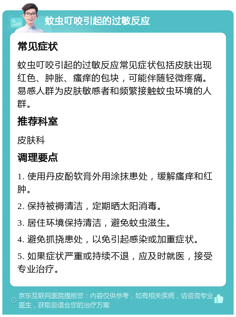 蚊虫叮咬引起的过敏反应 常见症状 蚊虫叮咬引起的过敏反应常见症状包括皮肤出现红色、肿胀、瘙痒的包块，可能伴随轻微疼痛。易感人群为皮肤敏感者和频繁接触蚊虫环境的人群。 推荐科室 皮肤科 调理要点 1. 使用丹皮酚软膏外用涂抹患处，缓解瘙痒和红肿。 2. 保持被褥清洁，定期晒太阳消毒。 3. 居住环境保持清洁，避免蚊虫滋生。 4. 避免抓挠患处，以免引起感染或加重症状。 5. 如果症状严重或持续不退，应及时就医，接受专业治疗。