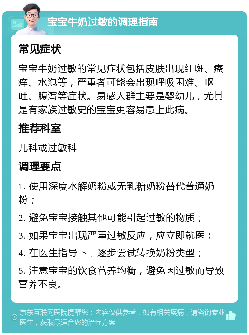 宝宝牛奶过敏的调理指南 常见症状 宝宝牛奶过敏的常见症状包括皮肤出现红斑、瘙痒、水泡等，严重者可能会出现呼吸困难、呕吐、腹泻等症状。易感人群主要是婴幼儿，尤其是有家族过敏史的宝宝更容易患上此病。 推荐科室 儿科或过敏科 调理要点 1. 使用深度水解奶粉或无乳糖奶粉替代普通奶粉； 2. 避免宝宝接触其他可能引起过敏的物质； 3. 如果宝宝出现严重过敏反应，应立即就医； 4. 在医生指导下，逐步尝试转换奶粉类型； 5. 注意宝宝的饮食营养均衡，避免因过敏而导致营养不良。