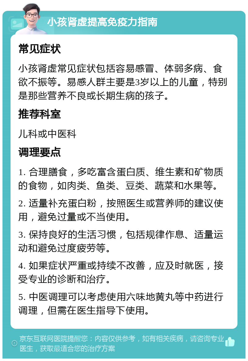 小孩肾虚提高免疫力指南 常见症状 小孩肾虚常见症状包括容易感冒、体弱多病、食欲不振等。易感人群主要是3岁以上的儿童，特别是那些营养不良或长期生病的孩子。 推荐科室 儿科或中医科 调理要点 1. 合理膳食，多吃富含蛋白质、维生素和矿物质的食物，如肉类、鱼类、豆类、蔬菜和水果等。 2. 适量补充蛋白粉，按照医生或营养师的建议使用，避免过量或不当使用。 3. 保持良好的生活习惯，包括规律作息、适量运动和避免过度疲劳等。 4. 如果症状严重或持续不改善，应及时就医，接受专业的诊断和治疗。 5. 中医调理可以考虑使用六味地黄丸等中药进行调理，但需在医生指导下使用。