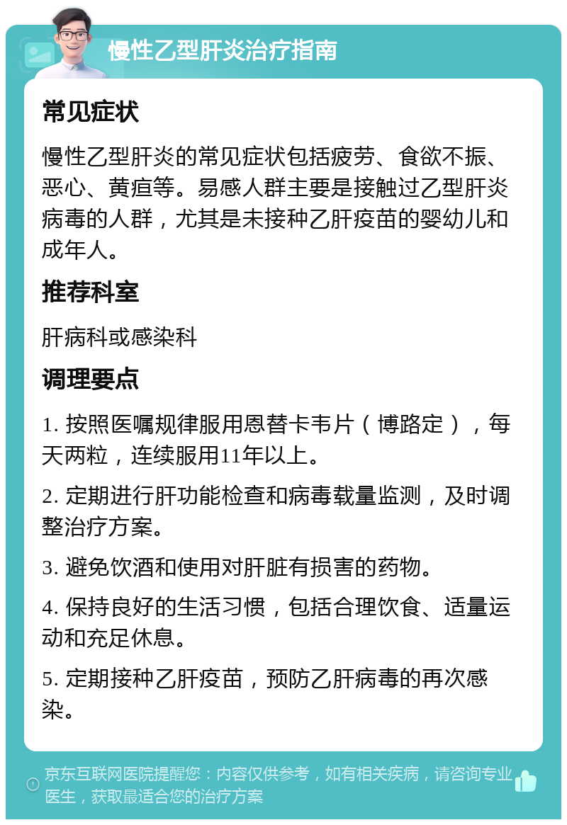 慢性乙型肝炎治疗指南 常见症状 慢性乙型肝炎的常见症状包括疲劳、食欲不振、恶心、黄疸等。易感人群主要是接触过乙型肝炎病毒的人群，尤其是未接种乙肝疫苗的婴幼儿和成年人。 推荐科室 肝病科或感染科 调理要点 1. 按照医嘱规律服用恩替卡韦片（博路定），每天两粒，连续服用11年以上。 2. 定期进行肝功能检查和病毒载量监测，及时调整治疗方案。 3. 避免饮酒和使用对肝脏有损害的药物。 4. 保持良好的生活习惯，包括合理饮食、适量运动和充足休息。 5. 定期接种乙肝疫苗，预防乙肝病毒的再次感染。