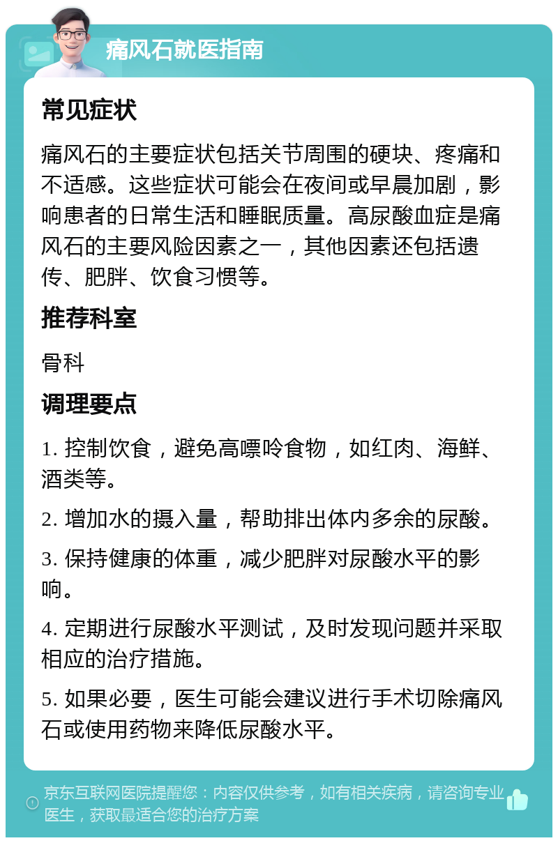 痛风石就医指南 常见症状 痛风石的主要症状包括关节周围的硬块、疼痛和不适感。这些症状可能会在夜间或早晨加剧，影响患者的日常生活和睡眠质量。高尿酸血症是痛风石的主要风险因素之一，其他因素还包括遗传、肥胖、饮食习惯等。 推荐科室 骨科 调理要点 1. 控制饮食，避免高嘌呤食物，如红肉、海鲜、酒类等。 2. 增加水的摄入量，帮助排出体内多余的尿酸。 3. 保持健康的体重，减少肥胖对尿酸水平的影响。 4. 定期进行尿酸水平测试，及时发现问题并采取相应的治疗措施。 5. 如果必要，医生可能会建议进行手术切除痛风石或使用药物来降低尿酸水平。