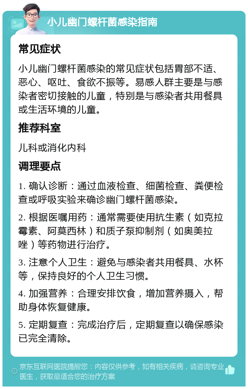 小儿幽门螺杆菌感染指南 常见症状 小儿幽门螺杆菌感染的常见症状包括胃部不适、恶心、呕吐、食欲不振等。易感人群主要是与感染者密切接触的儿童，特别是与感染者共用餐具或生活环境的儿童。 推荐科室 儿科或消化内科 调理要点 1. 确认诊断：通过血液检查、细菌检查、粪便检查或呼吸实验来确诊幽门螺杆菌感染。 2. 根据医嘱用药：通常需要使用抗生素（如克拉霉素、阿莫西林）和质子泵抑制剂（如奥美拉唑）等药物进行治疗。 3. 注意个人卫生：避免与感染者共用餐具、水杯等，保持良好的个人卫生习惯。 4. 加强营养：合理安排饮食，增加营养摄入，帮助身体恢复健康。 5. 定期复查：完成治疗后，定期复查以确保感染已完全清除。