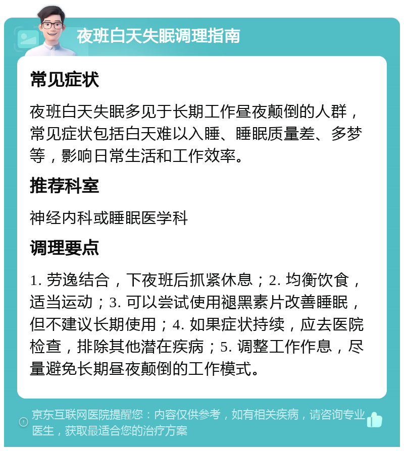 夜班白天失眠调理指南 常见症状 夜班白天失眠多见于长期工作昼夜颠倒的人群，常见症状包括白天难以入睡、睡眠质量差、多梦等，影响日常生活和工作效率。 推荐科室 神经内科或睡眠医学科 调理要点 1. 劳逸结合，下夜班后抓紧休息；2. 均衡饮食，适当运动；3. 可以尝试使用褪黑素片改善睡眠，但不建议长期使用；4. 如果症状持续，应去医院检查，排除其他潜在疾病；5. 调整工作作息，尽量避免长期昼夜颠倒的工作模式。