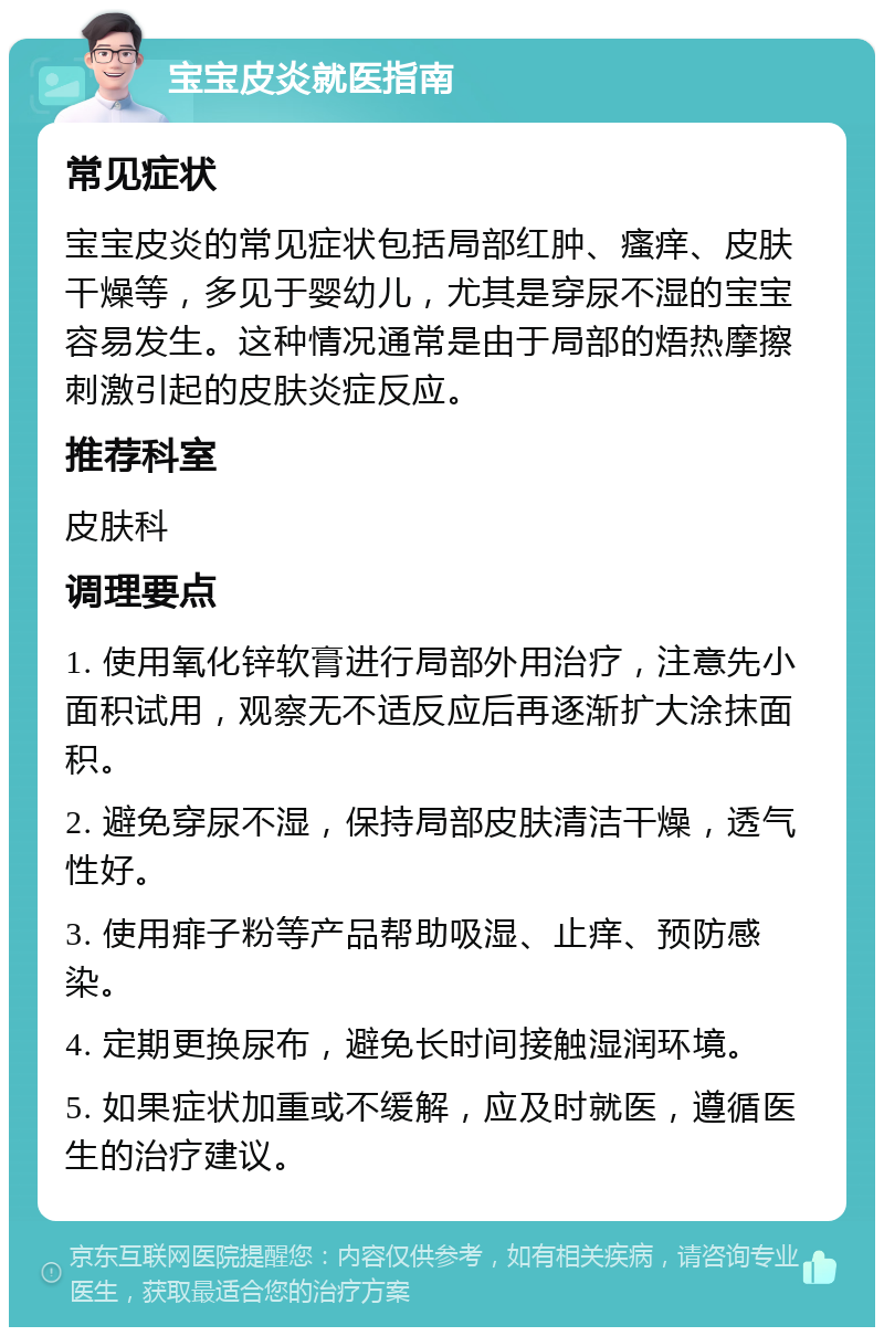 宝宝皮炎就医指南 常见症状 宝宝皮炎的常见症状包括局部红肿、瘙痒、皮肤干燥等，多见于婴幼儿，尤其是穿尿不湿的宝宝容易发生。这种情况通常是由于局部的焐热摩擦刺激引起的皮肤炎症反应。 推荐科室 皮肤科 调理要点 1. 使用氧化锌软膏进行局部外用治疗，注意先小面积试用，观察无不适反应后再逐渐扩大涂抹面积。 2. 避免穿尿不湿，保持局部皮肤清洁干燥，透气性好。 3. 使用痱子粉等产品帮助吸湿、止痒、预防感染。 4. 定期更换尿布，避免长时间接触湿润环境。 5. 如果症状加重或不缓解，应及时就医，遵循医生的治疗建议。