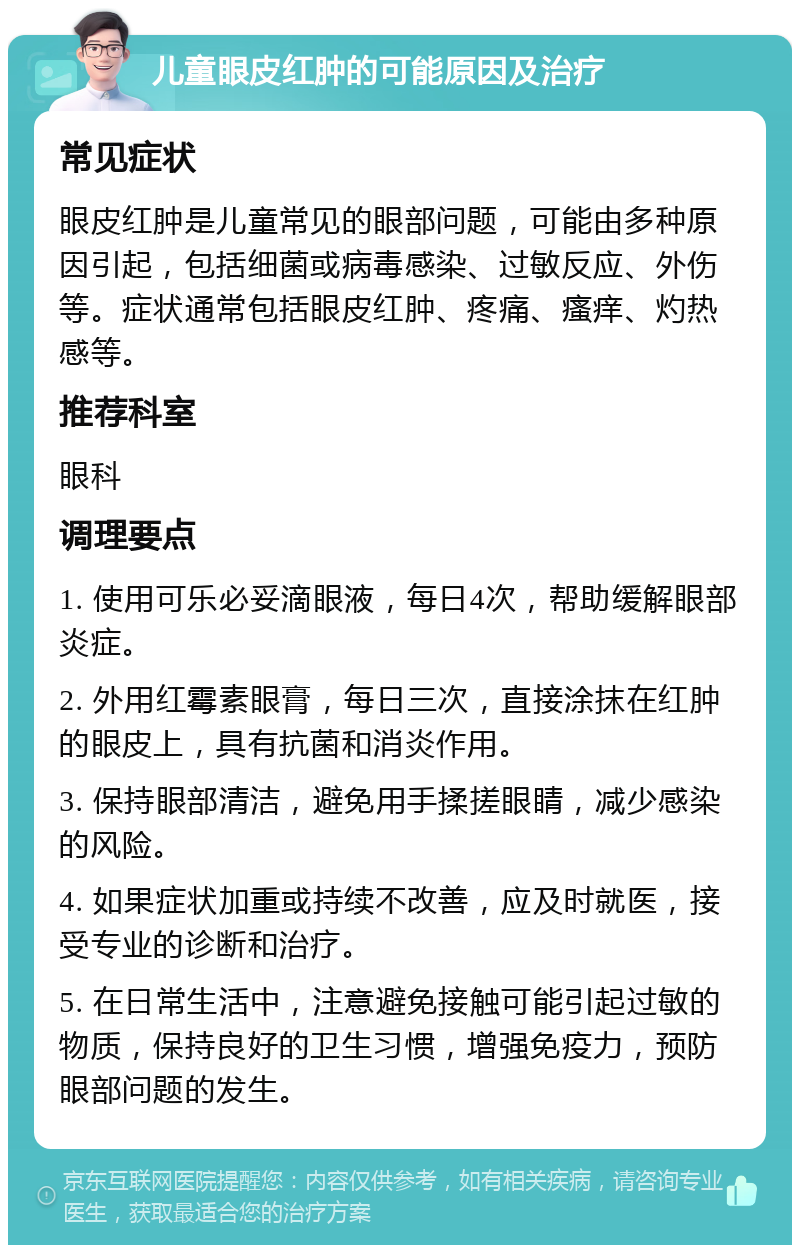 儿童眼皮红肿的可能原因及治疗 常见症状 眼皮红肿是儿童常见的眼部问题，可能由多种原因引起，包括细菌或病毒感染、过敏反应、外伤等。症状通常包括眼皮红肿、疼痛、瘙痒、灼热感等。 推荐科室 眼科 调理要点 1. 使用可乐必妥滴眼液，每日4次，帮助缓解眼部炎症。 2. 外用红霉素眼膏，每日三次，直接涂抹在红肿的眼皮上，具有抗菌和消炎作用。 3. 保持眼部清洁，避免用手揉搓眼睛，减少感染的风险。 4. 如果症状加重或持续不改善，应及时就医，接受专业的诊断和治疗。 5. 在日常生活中，注意避免接触可能引起过敏的物质，保持良好的卫生习惯，增强免疫力，预防眼部问题的发生。