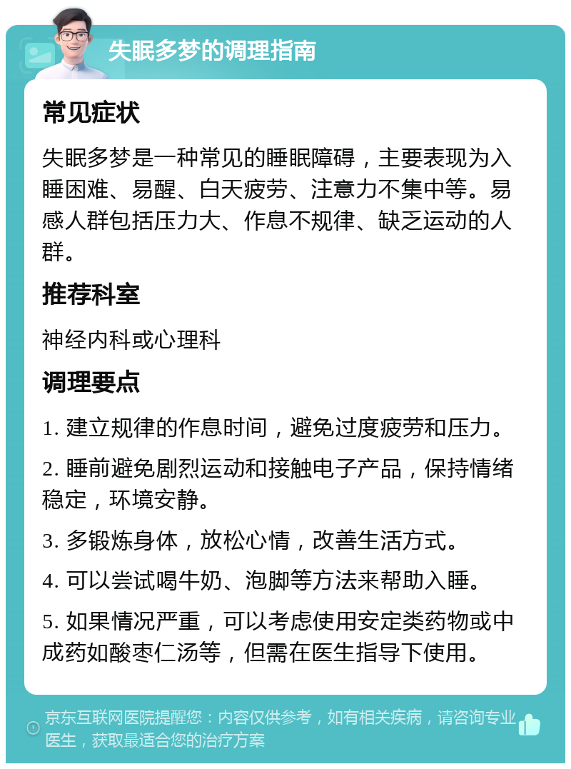 失眠多梦的调理指南 常见症状 失眠多梦是一种常见的睡眠障碍，主要表现为入睡困难、易醒、白天疲劳、注意力不集中等。易感人群包括压力大、作息不规律、缺乏运动的人群。 推荐科室 神经内科或心理科 调理要点 1. 建立规律的作息时间，避免过度疲劳和压力。 2. 睡前避免剧烈运动和接触电子产品，保持情绪稳定，环境安静。 3. 多锻炼身体，放松心情，改善生活方式。 4. 可以尝试喝牛奶、泡脚等方法来帮助入睡。 5. 如果情况严重，可以考虑使用安定类药物或中成药如酸枣仁汤等，但需在医生指导下使用。