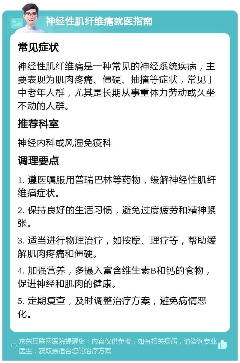 神经性肌纤维痛就医指南 常见症状 神经性肌纤维痛是一种常见的神经系统疾病，主要表现为肌肉疼痛、僵硬、抽搐等症状，常见于中老年人群，尤其是长期从事重体力劳动或久坐不动的人群。 推荐科室 神经内科或风湿免疫科 调理要点 1. 遵医嘱服用普瑞巴林等药物，缓解神经性肌纤维痛症状。 2. 保持良好的生活习惯，避免过度疲劳和精神紧张。 3. 适当进行物理治疗，如按摩、理疗等，帮助缓解肌肉疼痛和僵硬。 4. 加强营养，多摄入富含维生素B和钙的食物，促进神经和肌肉的健康。 5. 定期复查，及时调整治疗方案，避免病情恶化。