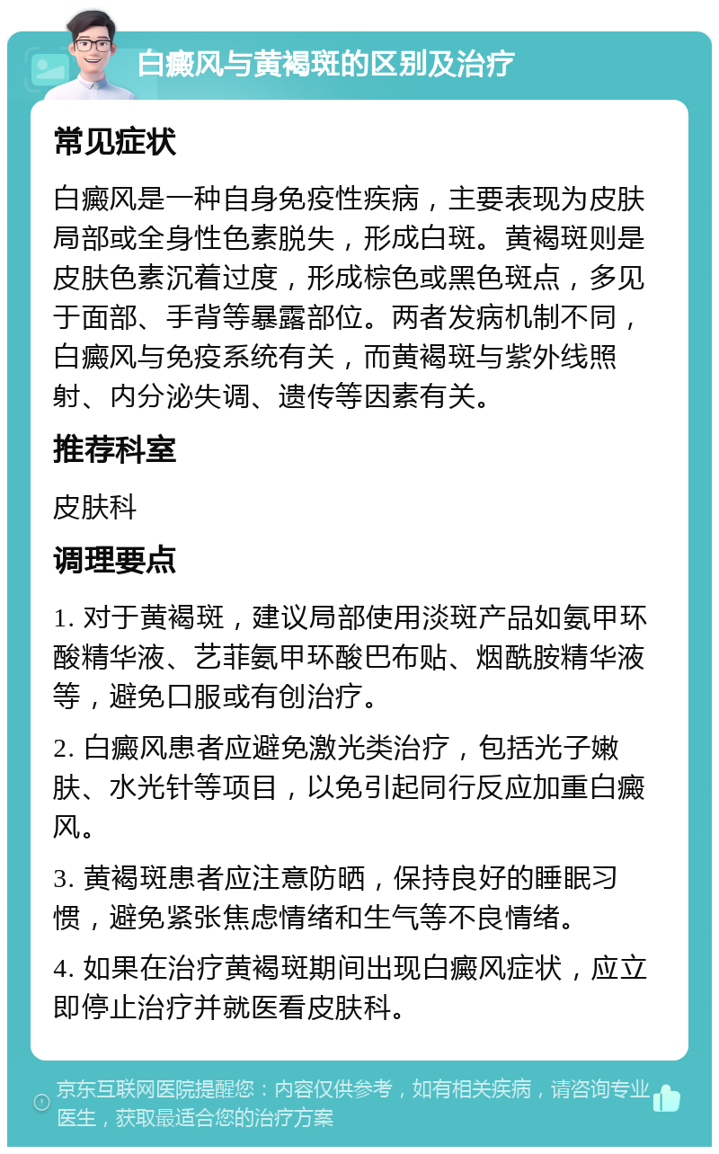 白癜风与黄褐斑的区别及治疗 常见症状 白癜风是一种自身免疫性疾病，主要表现为皮肤局部或全身性色素脱失，形成白斑。黄褐斑则是皮肤色素沉着过度，形成棕色或黑色斑点，多见于面部、手背等暴露部位。两者发病机制不同，白癜风与免疫系统有关，而黄褐斑与紫外线照射、内分泌失调、遗传等因素有关。 推荐科室 皮肤科 调理要点 1. 对于黄褐斑，建议局部使用淡斑产品如氨甲环酸精华液、艺菲氨甲环酸巴布贴、烟酰胺精华液等，避免口服或有创治疗。 2. 白癜风患者应避免激光类治疗，包括光子嫩肤、水光针等项目，以免引起同行反应加重白癜风。 3. 黄褐斑患者应注意防晒，保持良好的睡眠习惯，避免紧张焦虑情绪和生气等不良情绪。 4. 如果在治疗黄褐斑期间出现白癜风症状，应立即停止治疗并就医看皮肤科。