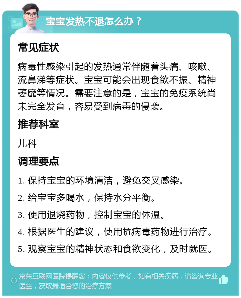 宝宝发热不退怎么办？ 常见症状 病毒性感染引起的发热通常伴随着头痛、咳嗽、流鼻涕等症状。宝宝可能会出现食欲不振、精神萎靡等情况。需要注意的是，宝宝的免疫系统尚未完全发育，容易受到病毒的侵袭。 推荐科室 儿科 调理要点 1. 保持宝宝的环境清洁，避免交叉感染。 2. 给宝宝多喝水，保持水分平衡。 3. 使用退烧药物，控制宝宝的体温。 4. 根据医生的建议，使用抗病毒药物进行治疗。 5. 观察宝宝的精神状态和食欲变化，及时就医。