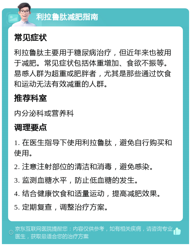 利拉鲁肽减肥指南 常见症状 利拉鲁肽主要用于糖尿病治疗，但近年来也被用于减肥。常见症状包括体重增加、食欲不振等。易感人群为超重或肥胖者，尤其是那些通过饮食和运动无法有效减重的人群。 推荐科室 内分泌科或营养科 调理要点 1. 在医生指导下使用利拉鲁肽，避免自行购买和使用。 2. 注意注射部位的清洁和消毒，避免感染。 3. 监测血糖水平，防止低血糖的发生。 4. 结合健康饮食和适量运动，提高减肥效果。 5. 定期复查，调整治疗方案。