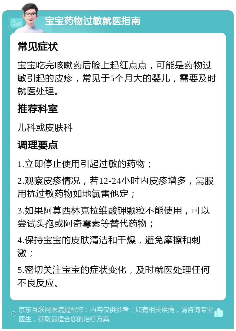 宝宝药物过敏就医指南 常见症状 宝宝吃完咳嗽药后脸上起红点点，可能是药物过敏引起的皮疹，常见于5个月大的婴儿，需要及时就医处理。 推荐科室 儿科或皮肤科 调理要点 1.立即停止使用引起过敏的药物； 2.观察皮疹情况，若12-24小时内皮疹增多，需服用抗过敏药物如地氯雷他定； 3.如果阿莫西林克拉维酸钾颗粒不能使用，可以尝试头孢或阿奇霉素等替代药物； 4.保持宝宝的皮肤清洁和干燥，避免摩擦和刺激； 5.密切关注宝宝的症状变化，及时就医处理任何不良反应。