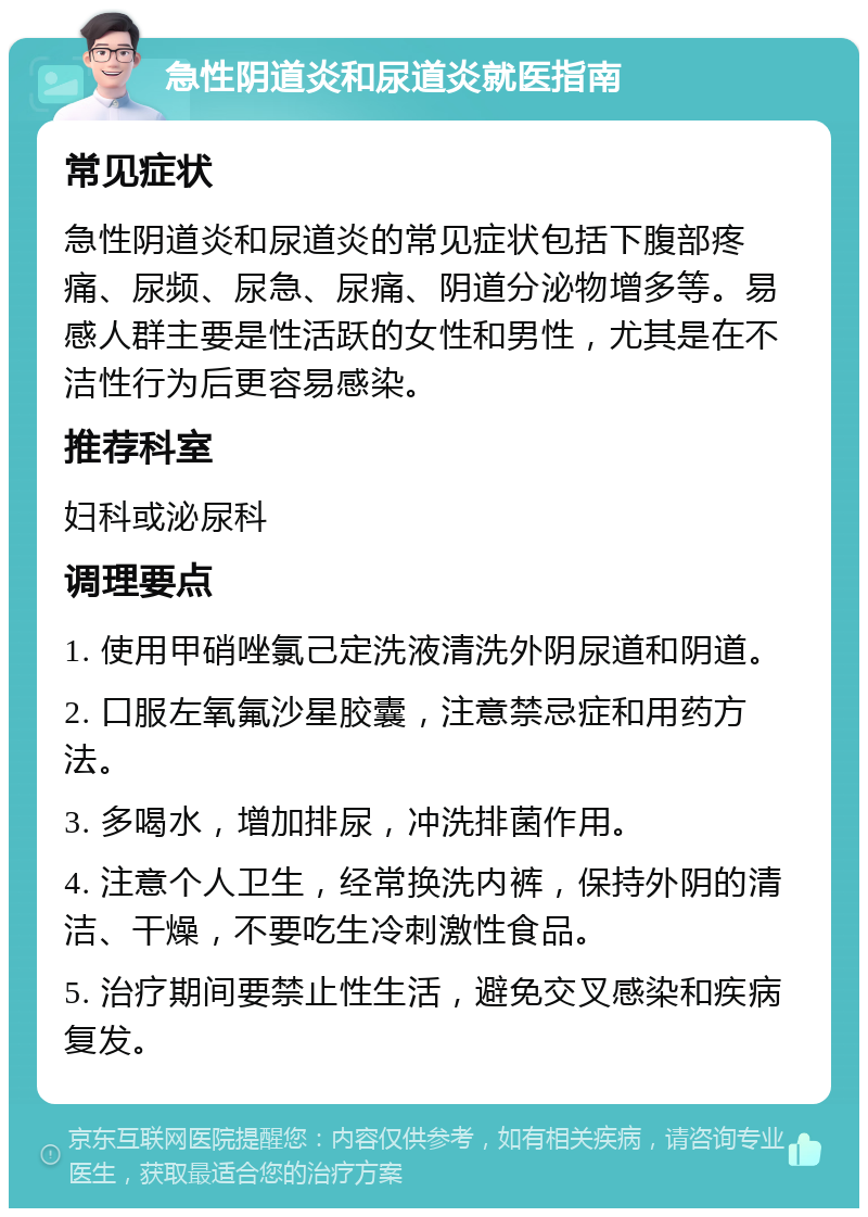 急性阴道炎和尿道炎就医指南 常见症状 急性阴道炎和尿道炎的常见症状包括下腹部疼痛、尿频、尿急、尿痛、阴道分泌物增多等。易感人群主要是性活跃的女性和男性，尤其是在不洁性行为后更容易感染。 推荐科室 妇科或泌尿科 调理要点 1. 使用甲硝唑氯己定洗液清洗外阴尿道和阴道。 2. 口服左氧氟沙星胶囊，注意禁忌症和用药方法。 3. 多喝水，增加排尿，冲洗排菌作用。 4. 注意个人卫生，经常换洗内裤，保持外阴的清洁、干燥，不要吃生冷刺激性食品。 5. 治疗期间要禁止性生活，避免交叉感染和疾病复发。