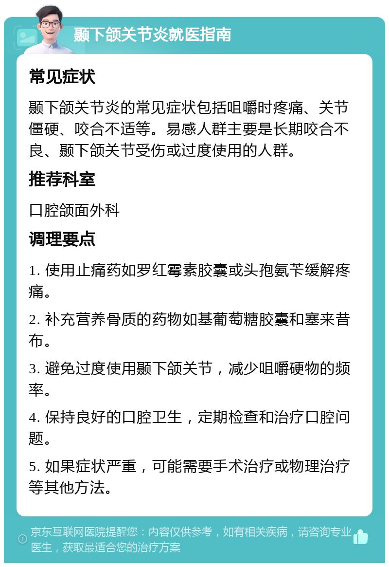 颞下颌关节炎就医指南 常见症状 颞下颌关节炎的常见症状包括咀嚼时疼痛、关节僵硬、咬合不适等。易感人群主要是长期咬合不良、颞下颌关节受伤或过度使用的人群。 推荐科室 口腔颌面外科 调理要点 1. 使用止痛药如罗红霉素胶囊或头孢氨苄缓解疼痛。 2. 补充营养骨质的药物如基葡萄糖胶囊和塞来昔布。 3. 避免过度使用颞下颌关节，减少咀嚼硬物的频率。 4. 保持良好的口腔卫生，定期检查和治疗口腔问题。 5. 如果症状严重，可能需要手术治疗或物理治疗等其他方法。