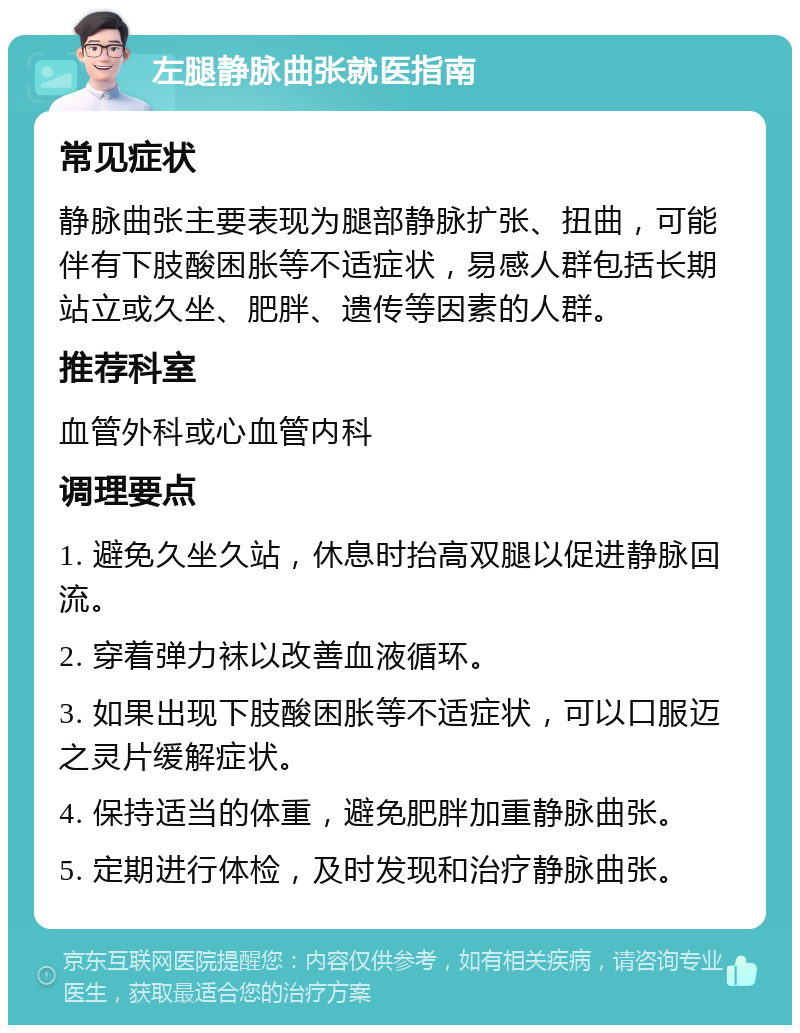 左腿静脉曲张就医指南 常见症状 静脉曲张主要表现为腿部静脉扩张、扭曲，可能伴有下肢酸困胀等不适症状，易感人群包括长期站立或久坐、肥胖、遗传等因素的人群。 推荐科室 血管外科或心血管内科 调理要点 1. 避免久坐久站，休息时抬高双腿以促进静脉回流。 2. 穿着弹力袜以改善血液循环。 3. 如果出现下肢酸困胀等不适症状，可以口服迈之灵片缓解症状。 4. 保持适当的体重，避免肥胖加重静脉曲张。 5. 定期进行体检，及时发现和治疗静脉曲张。