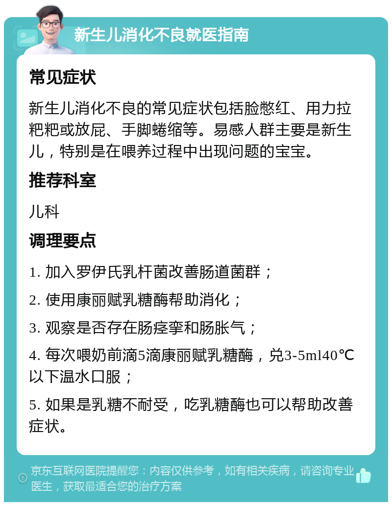 新生儿消化不良就医指南 常见症状 新生儿消化不良的常见症状包括脸憋红、用力拉粑粑或放屁、手脚蜷缩等。易感人群主要是新生儿，特别是在喂养过程中出现问题的宝宝。 推荐科室 儿科 调理要点 1. 加入罗伊氏乳杆菌改善肠道菌群； 2. 使用康丽赋乳糖酶帮助消化； 3. 观察是否存在肠痉挛和肠胀气； 4. 每次喂奶前滴5滴康丽赋乳糖酶，兑3-5ml40℃以下温水口服； 5. 如果是乳糖不耐受，吃乳糖酶也可以帮助改善症状。