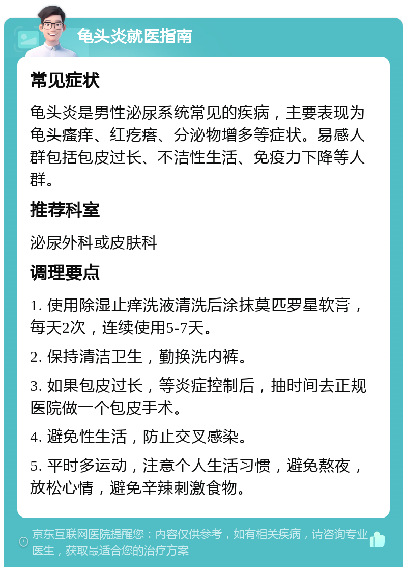 龟头炎就医指南 常见症状 龟头炎是男性泌尿系统常见的疾病，主要表现为龟头瘙痒、红疙瘩、分泌物增多等症状。易感人群包括包皮过长、不洁性生活、免疫力下降等人群。 推荐科室 泌尿外科或皮肤科 调理要点 1. 使用除湿止痒洗液清洗后涂抹莫匹罗星软膏，每天2次，连续使用5-7天。 2. 保持清洁卫生，勤换洗内裤。 3. 如果包皮过长，等炎症控制后，抽时间去正规医院做一个包皮手术。 4. 避免性生活，防止交叉感染。 5. 平时多运动，注意个人生活习惯，避免熬夜，放松心情，避免辛辣刺激食物。