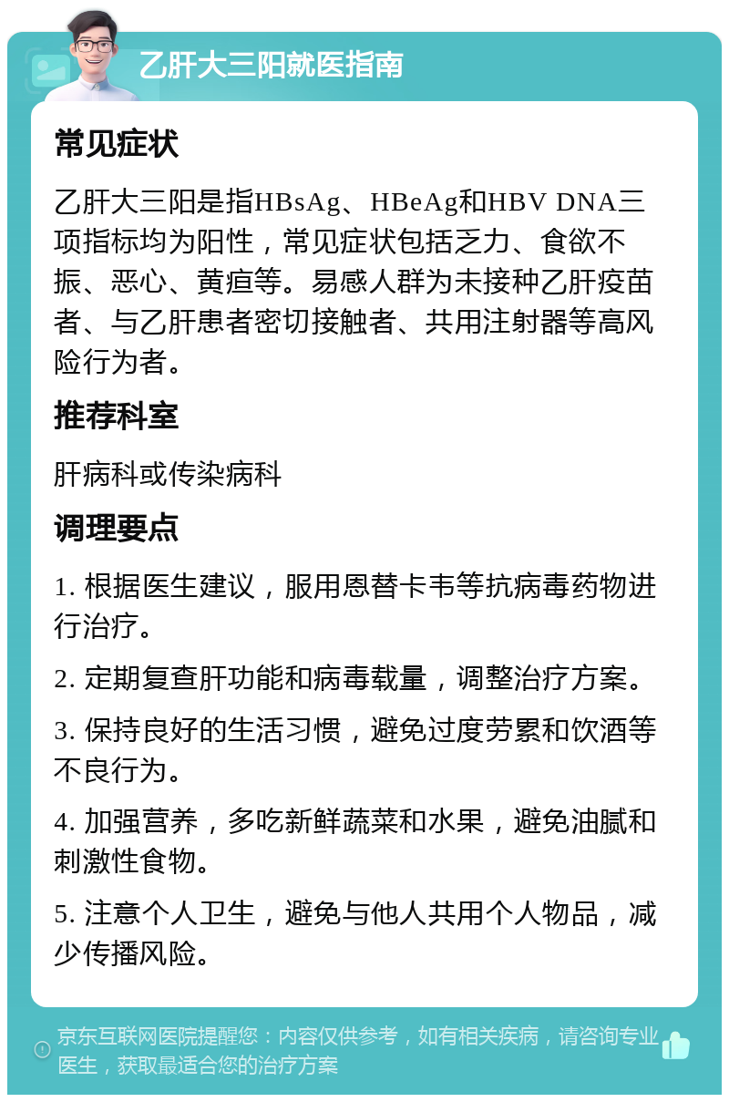 乙肝大三阳就医指南 常见症状 乙肝大三阳是指HBsAg、HBeAg和HBV DNA三项指标均为阳性，常见症状包括乏力、食欲不振、恶心、黄疸等。易感人群为未接种乙肝疫苗者、与乙肝患者密切接触者、共用注射器等高风险行为者。 推荐科室 肝病科或传染病科 调理要点 1. 根据医生建议，服用恩替卡韦等抗病毒药物进行治疗。 2. 定期复查肝功能和病毒载量，调整治疗方案。 3. 保持良好的生活习惯，避免过度劳累和饮酒等不良行为。 4. 加强营养，多吃新鲜蔬菜和水果，避免油腻和刺激性食物。 5. 注意个人卫生，避免与他人共用个人物品，减少传播风险。