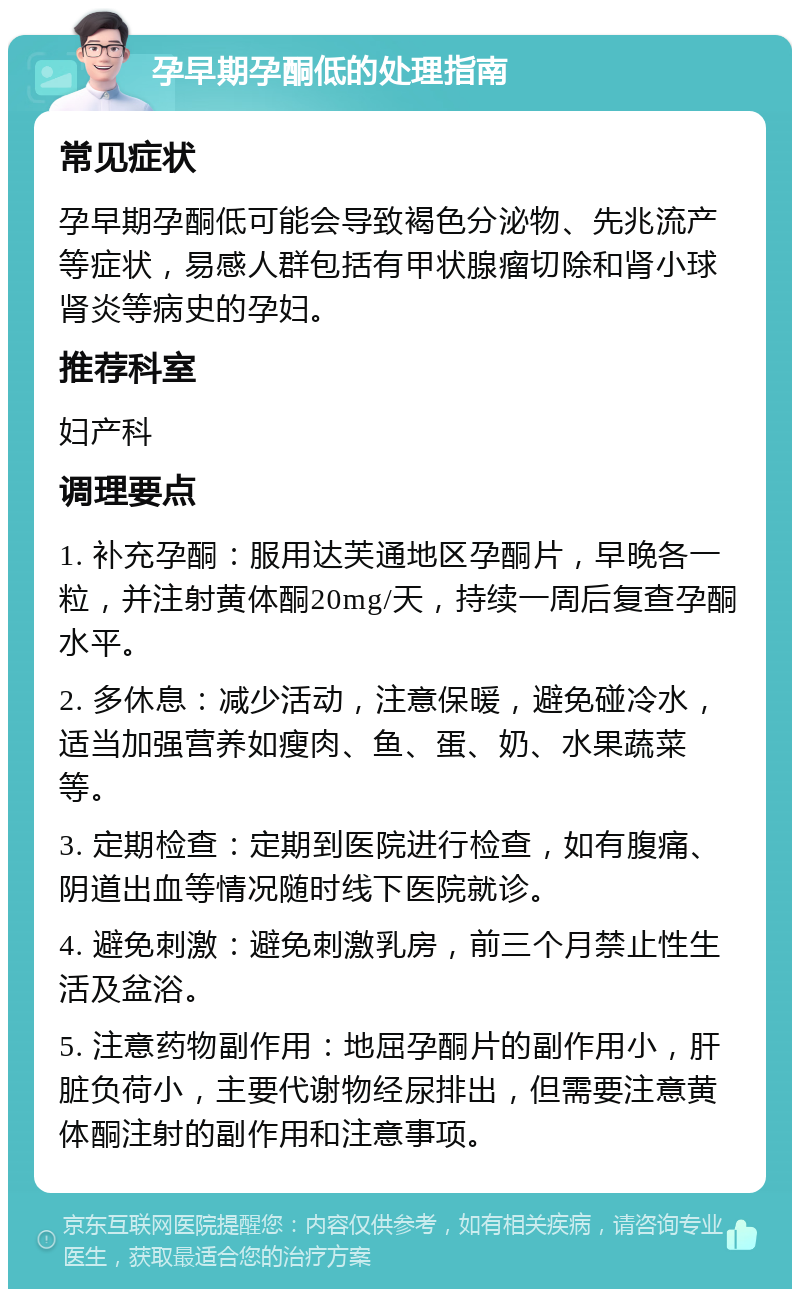 孕早期孕酮低的处理指南 常见症状 孕早期孕酮低可能会导致褐色分泌物、先兆流产等症状，易感人群包括有甲状腺瘤切除和肾小球肾炎等病史的孕妇。 推荐科室 妇产科 调理要点 1. 补充孕酮：服用达芙通地区孕酮片，早晚各一粒，并注射黄体酮20mg/天，持续一周后复查孕酮水平。 2. 多休息：减少活动，注意保暖，避免碰冷水，适当加强营养如瘦肉、鱼、蛋、奶、水果蔬菜等。 3. 定期检查：定期到医院进行检查，如有腹痛、阴道出血等情况随时线下医院就诊。 4. 避免刺激：避免刺激乳房，前三个月禁止性生活及盆浴。 5. 注意药物副作用：地屈孕酮片的副作用小，肝脏负荷小，主要代谢物经尿排出，但需要注意黄体酮注射的副作用和注意事项。