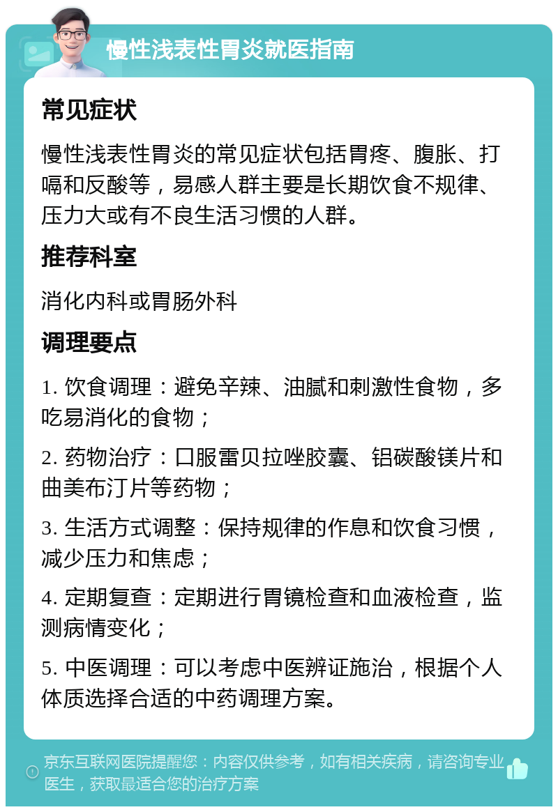 慢性浅表性胃炎就医指南 常见症状 慢性浅表性胃炎的常见症状包括胃疼、腹胀、打嗝和反酸等，易感人群主要是长期饮食不规律、压力大或有不良生活习惯的人群。 推荐科室 消化内科或胃肠外科 调理要点 1. 饮食调理：避免辛辣、油腻和刺激性食物，多吃易消化的食物； 2. 药物治疗：口服雷贝拉唑胶囊、铝碳酸镁片和曲美布汀片等药物； 3. 生活方式调整：保持规律的作息和饮食习惯，减少压力和焦虑； 4. 定期复查：定期进行胃镜检查和血液检查，监测病情变化； 5. 中医调理：可以考虑中医辨证施治，根据个人体质选择合适的中药调理方案。