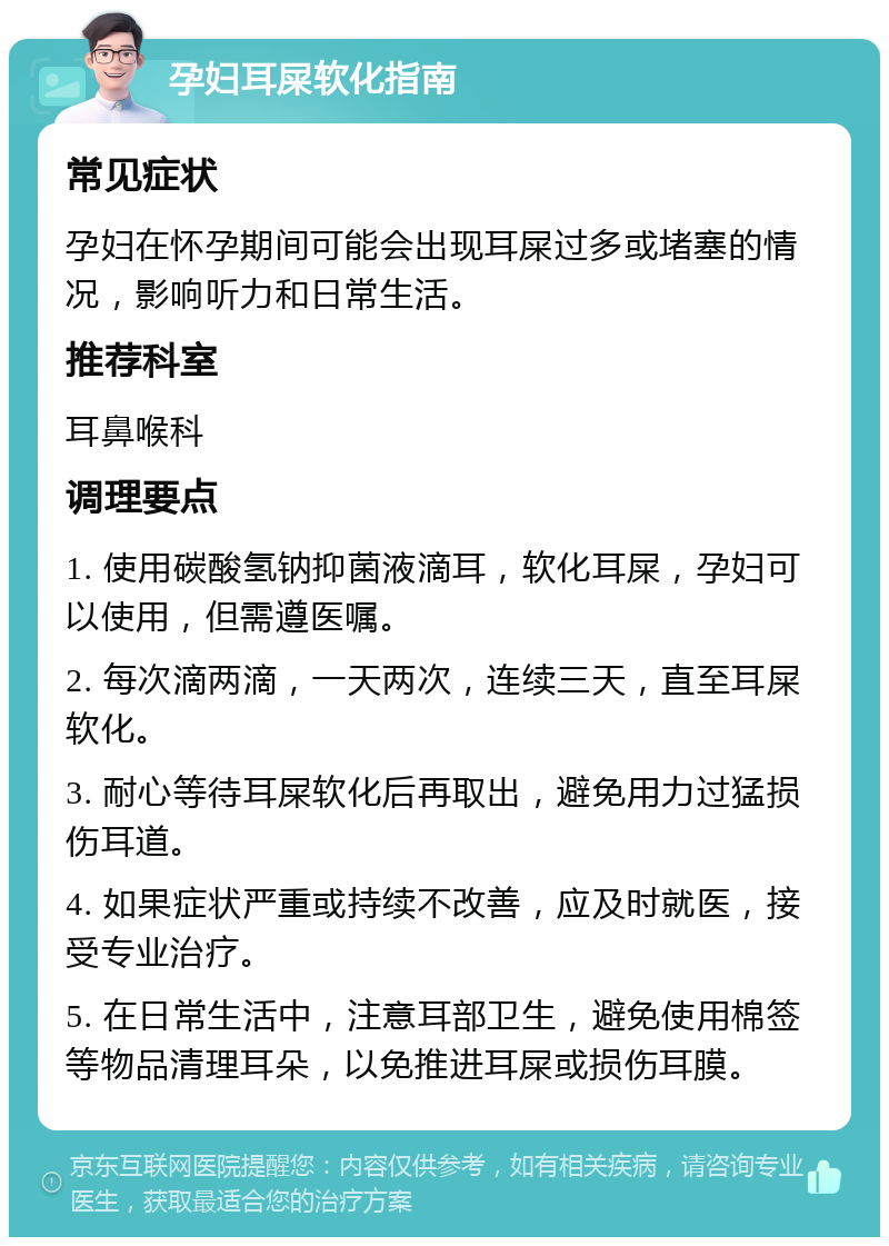 孕妇耳屎软化指南 常见症状 孕妇在怀孕期间可能会出现耳屎过多或堵塞的情况，影响听力和日常生活。 推荐科室 耳鼻喉科 调理要点 1. 使用碳酸氢钠抑菌液滴耳，软化耳屎，孕妇可以使用，但需遵医嘱。 2. 每次滴两滴，一天两次，连续三天，直至耳屎软化。 3. 耐心等待耳屎软化后再取出，避免用力过猛损伤耳道。 4. 如果症状严重或持续不改善，应及时就医，接受专业治疗。 5. 在日常生活中，注意耳部卫生，避免使用棉签等物品清理耳朵，以免推进耳屎或损伤耳膜。