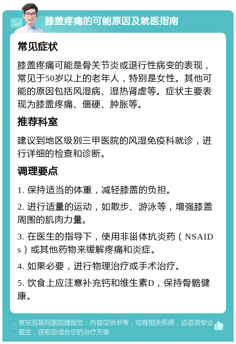 膝盖疼痛的可能原因及就医指南 常见症状 膝盖疼痛可能是骨关节炎或退行性病变的表现，常见于50岁以上的老年人，特别是女性。其他可能的原因包括风湿病、湿热肾虚等。症状主要表现为膝盖疼痛、僵硬、肿胀等。 推荐科室 建议到地区级别三甲医院的风湿免疫科就诊，进行详细的检查和诊断。 调理要点 1. 保持适当的体重，减轻膝盖的负担。 2. 进行适量的运动，如散步、游泳等，增强膝盖周围的肌肉力量。 3. 在医生的指导下，使用非甾体抗炎药（NSAIDs）或其他药物来缓解疼痛和炎症。 4. 如果必要，进行物理治疗或手术治疗。 5. 饮食上应注意补充钙和维生素D，保持骨骼健康。