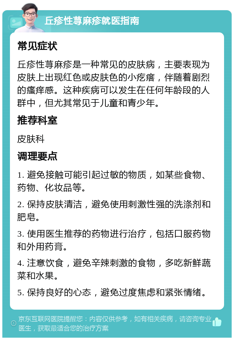 丘疹性荨麻疹就医指南 常见症状 丘疹性荨麻疹是一种常见的皮肤病，主要表现为皮肤上出现红色或皮肤色的小疙瘩，伴随着剧烈的瘙痒感。这种疾病可以发生在任何年龄段的人群中，但尤其常见于儿童和青少年。 推荐科室 皮肤科 调理要点 1. 避免接触可能引起过敏的物质，如某些食物、药物、化妆品等。 2. 保持皮肤清洁，避免使用刺激性强的洗涤剂和肥皂。 3. 使用医生推荐的药物进行治疗，包括口服药物和外用药膏。 4. 注意饮食，避免辛辣刺激的食物，多吃新鲜蔬菜和水果。 5. 保持良好的心态，避免过度焦虑和紧张情绪。